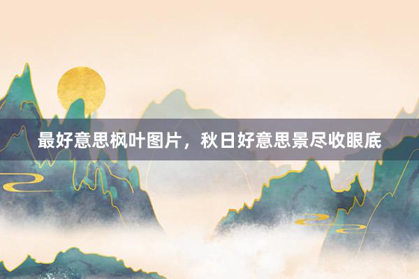 最好意思枫叶图片，秋日好意思景尽收眼底